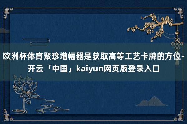 欧洲杯体育聚珍增幅器是获取高等工艺卡牌的方位-开云「中国」kaiyun网页版登录入口