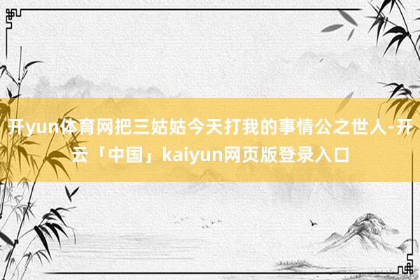 开yun体育网把三姑姑今天打我的事情公之世人-开云「中国」kaiyun网页版登录入口