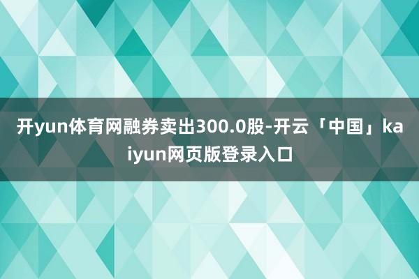 开yun体育网融券卖出300.0股-开云「中国」kaiyun网页版登录入口