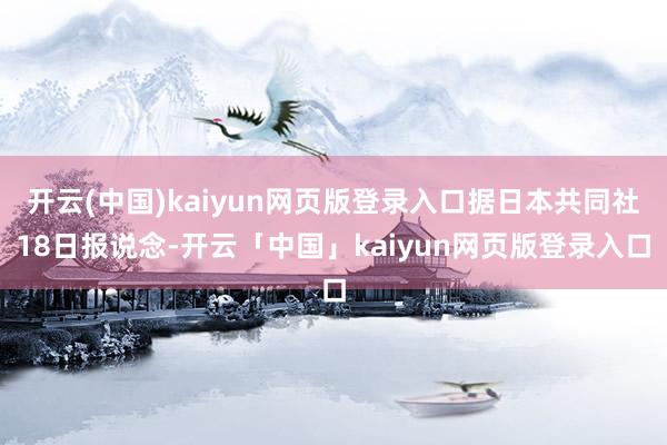 开云(中国)kaiyun网页版登录入口据日本共同社18日报说念-开云「中国」kaiyun网页版登录入口