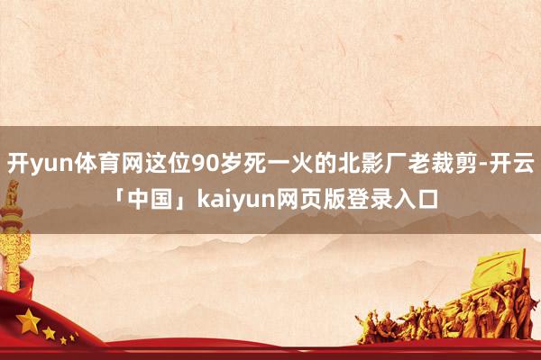 开yun体育网这位90岁死一火的北影厂老裁剪-开云「中国」kaiyun网页版登录入口