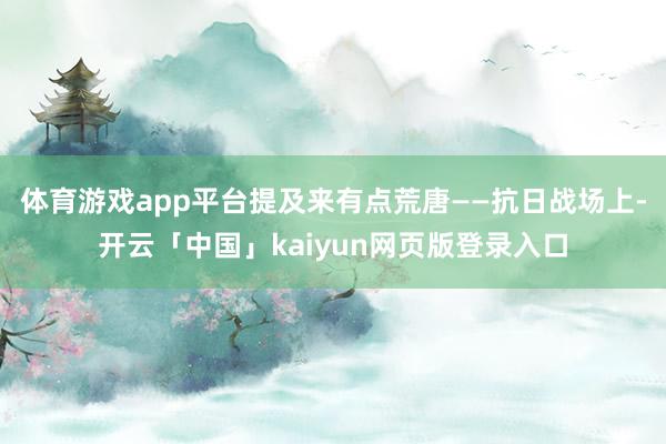 体育游戏app平台提及来有点荒唐——抗日战场上-开云「中国」kaiyun网页版登录入口