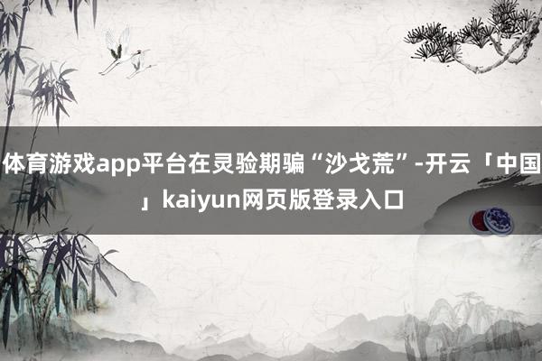 体育游戏app平台在灵验期骗“沙戈荒”-开云「中国」kaiyun网页版登录入口