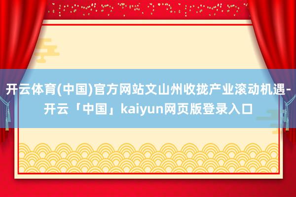 开云体育(中国)官方网站文山州收拢产业滚动机遇-开云「中国」kaiyun网页版登录入口