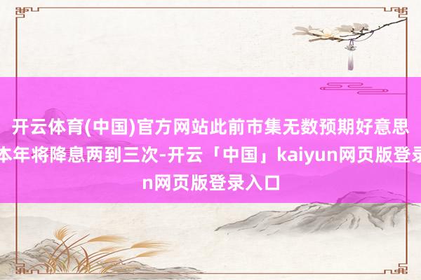 开云体育(中国)官方网站此前市集无数预期好意思联储本年将降息两到三次-开云「中国」kaiyun网页版登录入口
