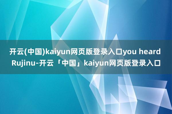 开云(中国)kaiyun网页版登录入口you heard Rujinu-开云「中国」kaiyun网页版登录入口