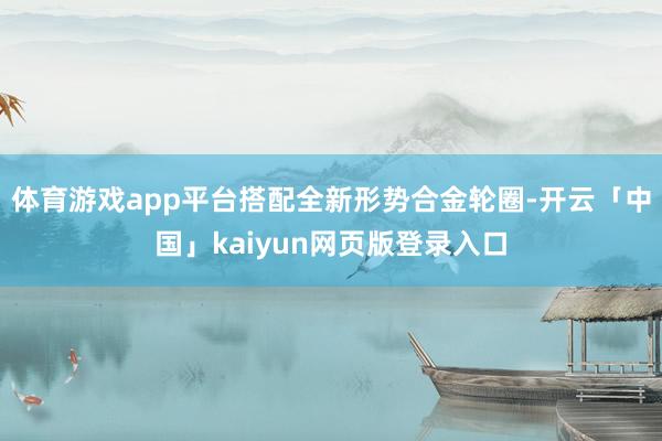 体育游戏app平台搭配全新形势合金轮圈-开云「中国」kaiyun网页版登录入口