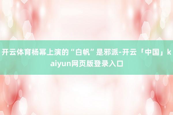 开云体育杨幂上演的“白帆”是邪派-开云「中国」kaiyun网页版登录入口