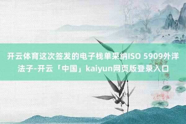 开云体育这次签发的电子栈单采纳ISO 5909外洋法子-开云「中国」kaiyun网页版登录入口