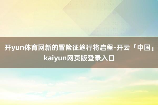 开yun体育网新的冒险征途行将启程-开云「中国」kaiyun网页版登录入口