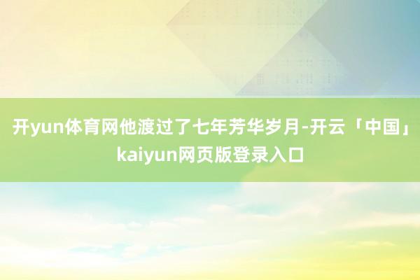 开yun体育网他渡过了七年芳华岁月-开云「中国」kaiyun网页版登录入口