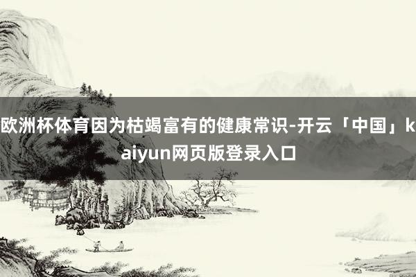 欧洲杯体育因为枯竭富有的健康常识-开云「中国」kaiyun网页版登录入口