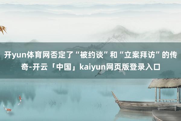 开yun体育网否定了“被约谈”和“立案拜访”的传奇-开云「中国」kaiyun网页版登录入口