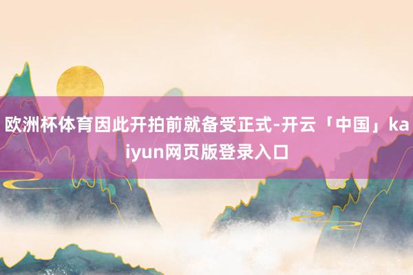 欧洲杯体育因此开拍前就备受正式-开云「中国」kaiyun网页版登录入口