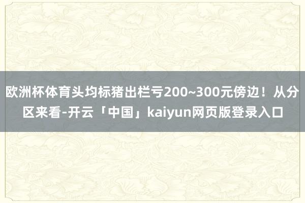 欧洲杯体育头均标猪出栏亏200~300元傍边！从分区来看-开云「中国」kaiyun网页版登录入口