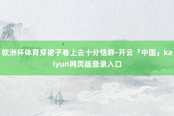 欧洲杯体育穿裙子看上去十分恬静-开云「中国」kaiyun网页版登录入口