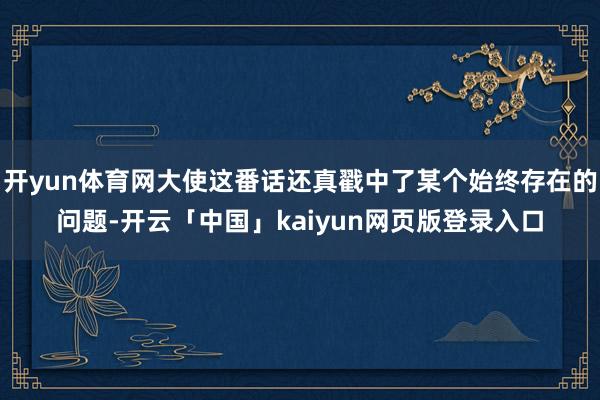 开yun体育网大使这番话还真戳中了某个始终存在的问题-开云「中国」kaiyun网页版登录入口