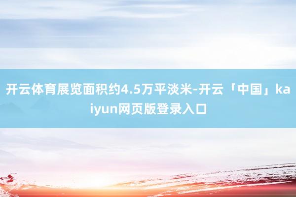 开云体育展览面积约4.5万平淡米-开云「中国」kaiyun网页版登录入口