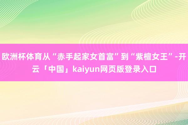 欧洲杯体育从“赤手起家女首富”到“紫檀女王”-开云「中国」kaiyun网页版登录入口
