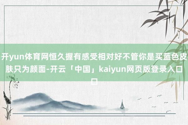 开yun体育网恒久握有感受相对好不管你是买蓝色皮肤只为颜面-开云「中国」kaiyun网页版登录入口