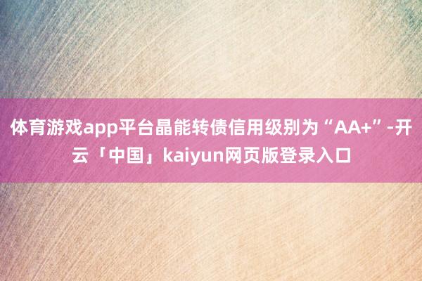体育游戏app平台晶能转债信用级别为“AA+”-开云「中国」kaiyun网页版登录入口
