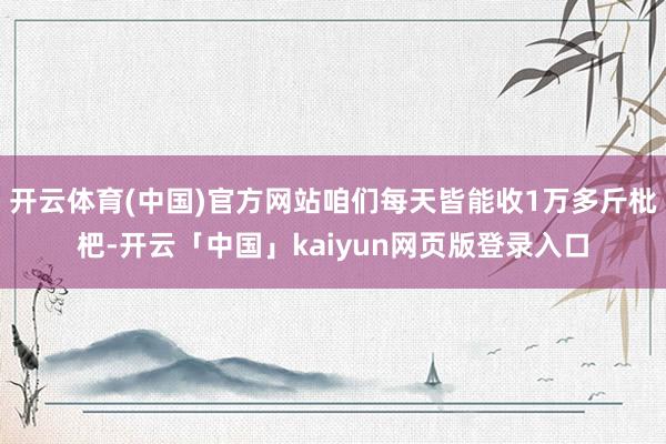 开云体育(中国)官方网站咱们每天皆能收1万多斤枇杷-开云「中国」kaiyun网页版登录入口