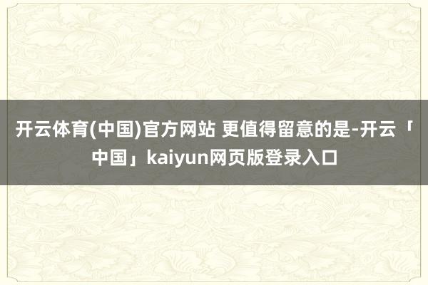 开云体育(中国)官方网站 　　更值得留意的是-开云「中国」kaiyun网页版登录入口