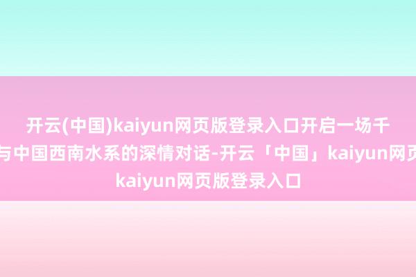 开云(中国)kaiyun网页版登录入口开启一场千年运河文化与中国西南水系的深情对话-开云「中国」kaiyun网页版登录入口