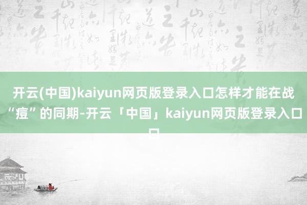 开云(中国)kaiyun网页版登录入口怎样才能在战“痘”的同期-开云「中国」kaiyun网页版登录入口