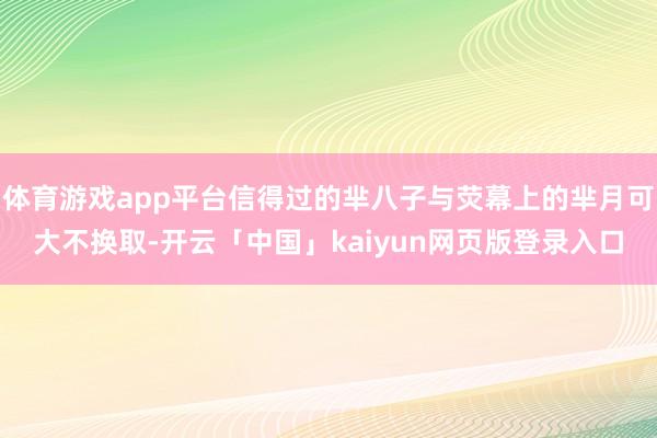 体育游戏app平台信得过的芈八子与荧幕上的芈月可大不换取-开云「中国」kaiyun网页版登录入口