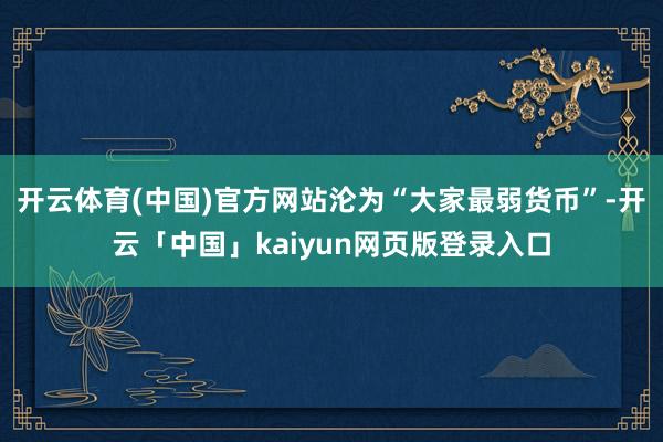 开云体育(中国)官方网站沦为“大家最弱货币”-开云「中国」kaiyun网页版登录入口