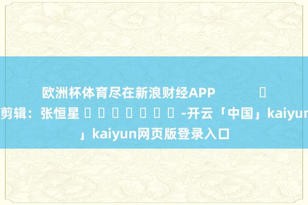 欧洲杯体育尽在新浪财经APP            						牵累剪辑：张恒星 							-开云「中国」kaiyun网页版登录入口