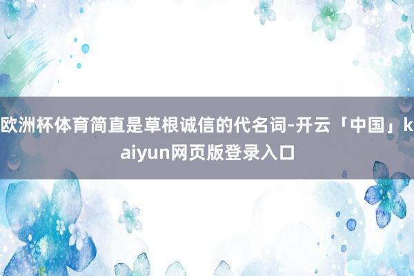 欧洲杯体育简直是草根诚信的代名词-开云「中国」kaiyun网页版登录入口