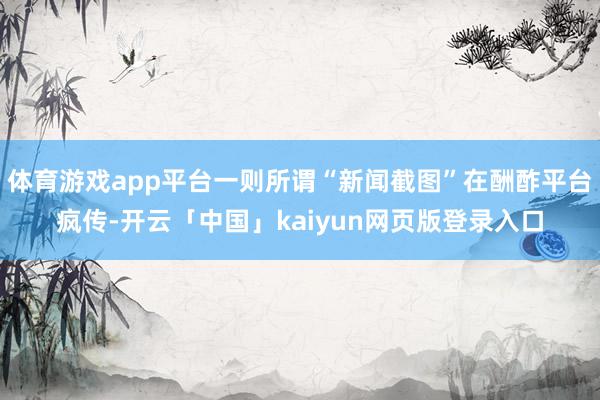 体育游戏app平台一则所谓“新闻截图”在酬酢平台疯传-开云「中国」kaiyun网页版登录入口