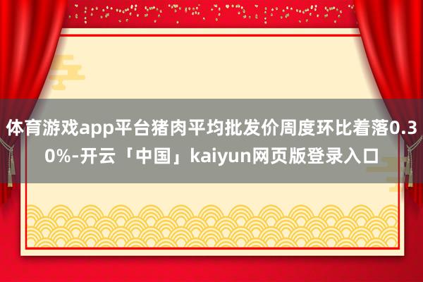 体育游戏app平台猪肉平均批发价周度环比着落0.30%-开云「中国」kaiyun网页版登录入口