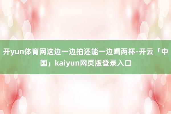 开yun体育网这边一边拍还能一边喝两杯-开云「中国」kaiyun网页版登录入口