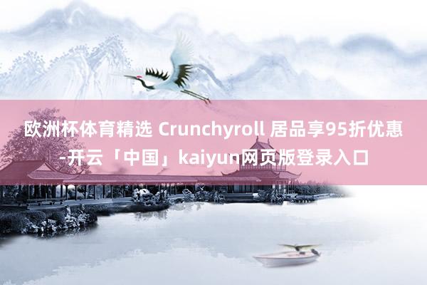 欧洲杯体育精选 Crunchyroll 居品享95折优惠-开云「中国」kaiyun网页版登录入口