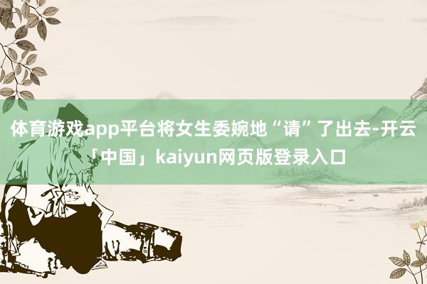 体育游戏app平台将女生委婉地“请”了出去-开云「中国」kaiyun网页版登录入口