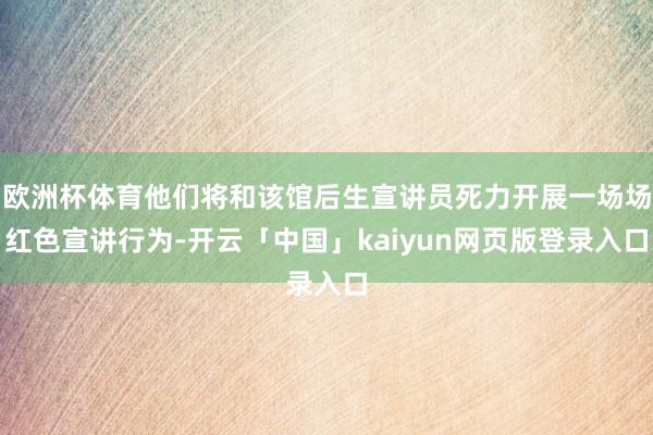 欧洲杯体育他们将和该馆后生宣讲员死力开展一场场红色宣讲行为-开云「中国」kaiyun网页版登录入口