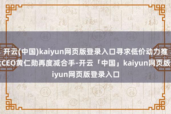 开云(中国)kaiyun网页版登录入口寻求低价动力推广　　英伟达CEO黄仁勋再度减合手-开云「中国」kaiyun网页版登录入口