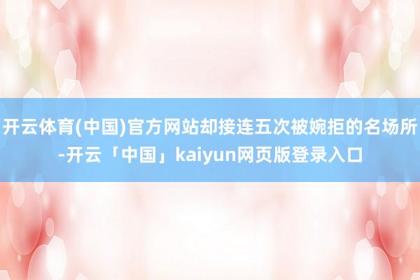 开云体育(中国)官方网站却接连五次被婉拒的名场所-开云「中国」kaiyun网页版登录入口