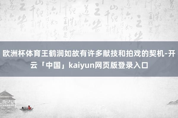 欧洲杯体育王鹤润如故有许多献技和拍戏的契机-开云「中国」kaiyun网页版登录入口