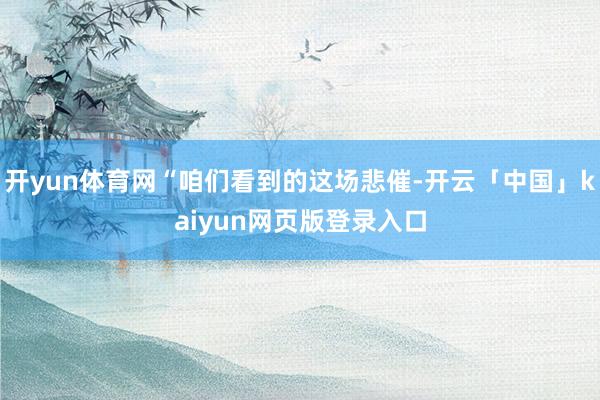 开yun体育网“咱们看到的这场悲催-开云「中国」kaiyun网页版登录入口