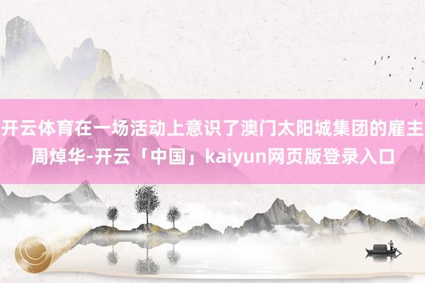 开云体育在一场活动上意识了澳门太阳城集团的雇主周焯华-开云「中国」kaiyun网页版登录入口