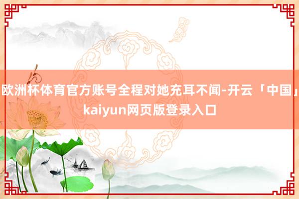 欧洲杯体育官方账号全程对她充耳不闻-开云「中国」kaiyun网页版登录入口