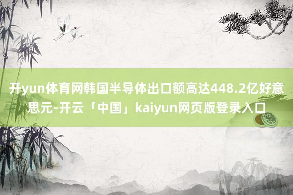 开yun体育网韩国半导体出口额高达448.2亿好意思元-开云「中国」kaiyun网页版登录入口