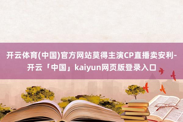 开云体育(中国)官方网站莫得主演CP直播卖安利-开云「中国」kaiyun网页版登录入口