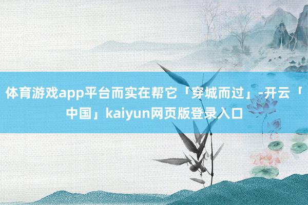 体育游戏app平台而实在帮它「穿城而过」-开云「中国」kaiyun网页版登录入口