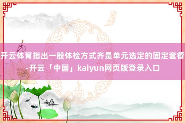 开云体育指出一般体检方式齐是单元选定的固定套餐-开云「中国」kaiyun网页版登录入口