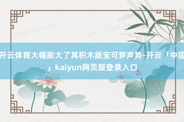 开云体育大幅膨大了其积木版宝可梦声势-开云「中国」kaiyun网页版登录入口